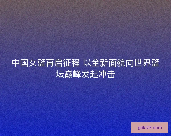 中国女篮再启征程 以全新面貌向世界篮坛巅峰发起冲击